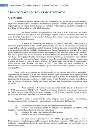 48 DEMONSTRAÇÕES CONTÁBEIS DO SETOR PÚBLICO – 2ª EDIÇÃO
7 DEMONSTRAÇÃO DO RESULTADO ECONÔMICO
7.1 CONCEITO
A crescente exigência popular acerca da transparência na gestão dos recursos públicos,
objetivando a verificação da otimização dos benefícios gerados à sociedade, revela a necessidade de
implantação de um sistema de informações que permita a evidenciação de resultados alcançados sob
à égide da eficiência, eficácia e efetividade da gestão.
No Brasil, a maioria dos gestores não sabe dizer se ações oferecidas à sociedade
são bem sucedidas ou não. Quando eles, por exemplo, impõem cortes ao orçamento, não sabem se
estão cortando “supérfluos” ou “essenciais”. Faltando-lhes, muitas vezes, informações objetivas
quanto aos resultados alcançados.
A busca de alternativas que reduzam os custos e otimizem a efetividade e a
eficiência, (preceito instituído pela Carta Constitucional de 1988 em seu art. 74, inciso II: comprovar
a legalidade e avaliar os resultados, quanto à eficácia e eficiência, da gestão orçamentária, financeira
e patrimonial nos órgãos e entidades da administração federal, bem como da aplicação de recursos
públicos por entidades de direito privado) dos serviços prestados à sociedade, pelos órgãos públicos,
tem sido o grande desafio dos estudiosos e administradores da área pública no Brasil, pois, em
realidade, a preocupação até então se restringia, fundamentalmente, a procedimentos mais voltados
ao atendimento das prerrogativas legais vigentes no país, não se analisando os aspectos concernentes
à gestão de custos e conseqüentes resultados, fenômenos esses que já são demasiadamente
conhecidos no setor privado. Para tanto, a NBCT 16.6 criou um novo demonstrativo, a
Demonstração do Resultado Econômico (DRE), que evidencia eficiência na gestão dos recursos no
serviço público.
Surge, pois, a necessidade de implementação de um sistema que objetive resultados.
Sugere-se que, no mínimo, as ações e/ou serviços públicos sejam monitoradas passo a passo por um
sistema de contabilidade e controladoria estritamente técnico e dotado de instrumental normativo
perfeitamente definido; caso contrário, poderão ensejar evasão de recursos oriundos dos cidadãos,
que os entrega à instituição Estado para serem aplicados nas necessidades essenciais de uma
sociedade.
Neste contexto, o Conselho Federal de Contabilidade, através da Resolução nº
1.129/08, que aprovou a NBCT 16. 2 – Patrimônio e Sistemas Contábeis, estabeleceu o Subsistema
de Custos que tem como objetivo registrar, processar e evidenciar os custos dos bens e serviços,
produzidos e ofertados à sociedade pela entidade pública.
Segunda a norma, o subsistema de custos, integrado com os demais – orçamentário,
financeiro, patrimonial e compensação – deve subsidiar a Administração Pública sobre:
(a) desempenho da unidade contábil no cumprimento da sua missão;
(b) avaliação dos resultados obtidos na execução dos programas de trabalho com
relação à economicidade, eficiência, eficácia e efetividade;
(c) avaliação das metas estabelecidas pelo planejamento;
(d) avaliação dos riscos e das contingências.
De igual modo, a Resolução CFC nº 1.133/08, que aprovou a NBC T 16.6 –
Demonstrações Contábeis, apresenta Demonstração do Resultado Econômico (DRE), cujo objetivo é
evidenciar o resultado econômico das ações do setor público, considerando sua interligação com o
subsistema de custos.
 