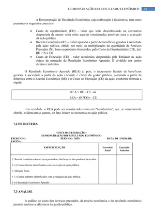 49DEMONSTRAÇÃO DO RESULTADO ECONÔMICO
A Demonstração do Resultado Econômico, cuja elaboração é facultativa, tem como
premissa os seguintes conceitos:
Custo de oportunidade (CO) - valor que seria desembolsado na alternativa
desprezada de menor valor entre aquelas consideradas possíveis para a execução
da ação pública.
Receita Econômica (RE) - valor apurado a partir de benefícios gerados à sociedade
pela ação pública, obtido por meio da multiplicação da quantidade de Serviços
Prestados (N), bens ou produtos fornecidos, pelo Custo de Oportunidade (CO), daí:
RE = N x CO
Custo de Execução (CE) - valor econômico despendido pela Entidade na ação
objeto da apuração do Resultado Econômico Apurado. É dividido em custos
diretos e indiretos.
O Resultado Econômico Apurado (REA) é, pois, o incremento líquido de benefícios
gerados à sociedade a partir da ação eficiente e eficaz do gestor público, calculado a partir da
diferença entre a Receita Econômica (RE) e o Custo de Execução (CE) da ação, conforme fórmula a
seguir:
REA = RE – CE, ou
REA = (N*CO) – CE
Em realidade, o REA pode ser considerado como um “termômetro”, que, se corretamente
aferido, evidenciará o quanto, de fato, houve de economia na ação pública.
7.2 ESTRUTURA
<ENTE DA FEDERAÇÃO>
DEMONSTRAÇÃO DO RESULTADO ECONÔMICO
EXERCÍCIO: PERÍODO: MÊS DATA DE EMISSÃO:
PÁGINA:
ESPECIFICAÇÃO Exercício
Atual
Exercício
Anterior
1. Receita econômica dos serviços prestados e dos bens ou dos produtos fornecidos
2. (-) Custos diretos identificados com a execução da ação pública
3. Margem Bruta
4 (-) Custos indiretos identificados com a execução da ação pública
5 (=) Resultado Econômico Apurado
7.3 ANÁLISE
A análise do custo dos serviços prestados, da receita econômica e do resultado econômico
permite analisar a eficiência da gestão pública.
 