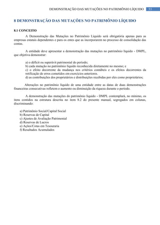 53DEMONSTRAÇÃO DAS MUTAÇÕES NO PATRIMÔNIO LÍQUIDO
8 DEMONSTRAÇÃO DAS MUTAÇÕES NO PATRIMÔNIO LÍQUIDO
8.1 CONCEITO
A Demonstração das Mutações no Patrimônio Líquido será obrigatória apenas para as
empresas estatais dependentes e para os entes que as incorporarem no processo de consolidação das
contas.
A entidade deve apresentar a demonstração das mutações no patrimônio líquido - DMPL,
que objetiva demonstrar:
a) o déficit ou superávit patrimonial do período;
b) cada mutação no patrimônio líquido reconhecida diretamente no mesmo; e
c) o efeito decorrente da mudança nos critérios contábeis e os efeitos decorrentes da
retificação de erros cometidos em exercícios anteriores.
d) as contribuições dos proprietários e distribuições recebidas por eles como proprietários;
Alterações no patrimônio líquido de uma entidade entre as datas de duas demonstrações
financeiras consecutivas refletem o aumento ou diminuição da riqueza durante o período.
A demonstração das mutações do patrimônio líquido - DMPL contemplará, no mínimo, os
itens contidos na estrutura descrita no item 8.2 do presente manual, segregados em colunas,
discriminando:
a) Patrimônio Social/Capital Social
b) Reservas de Capital
c) Ajustes de Avaliação Patrimonial
d) Reservas de Lucros
e) Ações/Cotas em Tesouraria
f) Resultados Acumulados
 