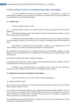 56 DEMONSTRAÇÕES CONTÁBEIS DO SETOR PÚBLICO – 2ª EDIÇÃO
9 NOTAS EXPLICATIVAS ÀS DEMONSTRAÇÕES CONTÁBEIS
As notas explicativas fornecem informação adicional à apresentada no corpo das
demonstrações contábeis, tais como descrições narrativas ou detalhamentos de itens divulgados ou
não reconhecidos nas referidas demonstrações.
9.1 ESTRUTURA
As notas explicativas devem conter:
(a) informação sobre o regime e os critérios contábeis usados na preparação das demonstrações
contábeis; e
(b) informação adicional que não é apresentada no corpo das demonstrações contábeis, mas que
seja relevante para sua compreensão.
As notas devem ser apresentadas de maneira sistemática de forma que cada item constante
das demonstrações contábeis faça referência à sua respectiva informação adicional relacionada nas
notas.
Para facilitar a compreensão das demonstrações contábeis e sua comparação com as de
outras entidades, as notas são normalmente apresentadas na seguinte ordem:
(a) declaração de alinhamento com as Normas Brasileiras de Contabilidade aplicadas ao Setor
Público e as Normas Internacionais de Contabilidade do Setor Público, caso cumpridas todas as suas
determinações;
(b) Sumário de significantes critérios contábeis utilizados; e
(c) Informação adicional sobre os itens constantes das demonstrações contábeis segundo a ordem de
cada demonstrativo e linha do item referenciado.
Em alguns casos excepcionais, pode ser necessário variar a ordem dos itens específicos,
entretanto a ordem sistemática das notas deve ser mantida tanto quanto possível.
9.2 APRESENTAÇÃO DOS CRITÉRIOS CONTÁBEIS
Deve ser informado no sumário dos critérios contábeis significantes:
(a) o regime contábil utilizado;
(b) a extensão em que é aplicado o procedimento transitório referente à adoção das de determinada
norma contábil, quando for o caso;
(c) os critérios de mensuração usados nos itens componentes das demonstrações contábeis, tais como
custo histórico, custo corrente, valor realizável líquido, valor justo, valor recuperável ou valor de
serviço recuperável. Quando mais de um critério for usado, devem ser indicadas as categorias de
ativos e passivos em que cada critério é adotado;
(d) os julgamentos para escolha dos critérios contábeis que têm efeito mais significante nos valores
registrados nas demonstrações contábeis; e
 