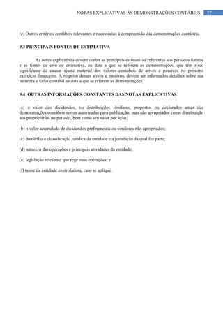 57NOTAS EXPLICATIVAS ÀS DEMONSTRAÇÕES CONTÁBEIS
(e) Outros critérios contábeis relevantes e necessários à compreensão das demonstrações contábeis.
9.3 PRINCIPAIS FONTES DE ESTIMATIVA
As notas explicativas devem conter as principais estimativas referentes aos períodos futuros
e as fontes de erro de estimativa, na data a que se referem as demonstrações, que têm risco
significante de causar ajuste material dos valores contábeis de ativos e passivos no próximo
exercício financeiro. A respeito desses ativos e passivos, devem ser informados detalhes sobre sua
natureza e valor contábil na data a que se referem as demonstrações.
9.4 OUTRAS INFORMAÇÕES CONSTANTES DAS NOTAS EXPLICATIVAS
(a) o valor dos dividendos, ou distribuições similares, propostos ou declarados antes das
demonstrações contábeis serem autorizadas para publicação, mas não apropriados como distribuição
aos proprietários no período, bem como seu valor por ação;
(b) o valor acumulado de dividendos preferenciais ou similares não apropriados;
(c) domicílio e classificação jurídica da entidade e a jurisdição da qual faz parte;
(d) natureza das operações e principais atividades da entidade;
(e) legislação relevante que rege suas operações; e
(f) nome da entidade controladora, caso se aplique.
 