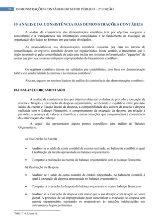 58 DEMONSTRAÇÕES CONTÁBEIS DO SETOR PÚBLICO – 2ª EDIÇÃO
10 ANÁLISE DA CONSISTÊNCIA DAS DEMONSTRAÇÕES CONTÁBEIS
A análise da consistência das demonstrações contábeis tem por objetivo assegurar a
consistência e a transparência das informações consolidadas e se fundamenta na avaliação da
organização dos dados no formato em que serão divulgados.
As inconsistências nas demonstrações contábeis causadas por erro no roteiro de
contabilização de registros contábeis devem ser regularizadas. Neste sentido, é importante que o
órgão responsável pela contabilidade de cada ente inclua nos sistemas informatizados ”equações” de
contas que por sua natureza indiquem impropriedades de lançamentos contábeis.
Os registros contábeis devem ser validados por contabilistas, com base em documentação
hábil e em conformidade às normas e às técnicas contábeis6
.
Abaixo, seguem os roteiros básicos de análise da consistência das demonstrações contábeis:
10.1 BALANÇO ORÇAMENTÁRIO
A análise da consistência tem por objetivo observar os dados de previsão e execução da
receita e fixação e realização da despesa orçamentária, verificando o equilíbrio entre previsão
inicial da receita e fixação inicial da despesa, a compatibilidade dos valores da receita e despesa
realizada com o Balanço Financeiro, o comportamento da execução da despesa em relação à
previsão, a presença de valores a classificar e outras situações que comprometam a consistência
das informações do Balanço.
A seguir, são apresentados alguns pontos específicos para análise do Balanço
Orçamentário.
a) Realização da Receita
Analisar se o saldo da conta contábil de receita realizada, no balancete contábil, é igual
à realização da receita apresentada no balanço orçamentário.
Comparar a realização da receita do balanço orçamentário com o balanço financeiro.
b) Realização da Despesa
Analisar se o saldo da conta contábil de crédito empenhado, no balancete contábil, é
igual à execução da despesa apresentada no balanço orçamentário.
Comparar a execução da despesa do balanço orçamentário com o balanço financeiro.
Analisar se a execução da despesa está maior que a sua dotação com relação ao valor
global. A presença de tal impropriedade pode caracterizar a execução de despesa sem
suporte orçamentário, sujeitando os responsáveis às punições estabelecidas nos
instrumentos legais pertinentes.
6
NBC T 16.5, item 11.
 