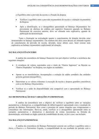 59ANÁLISE DA CONSISTÊNCIA DAS DEMONSTRAÇÕES CONTÁBEIS
c) Equilíbrio entre a previsão da receita e a fixação da despesa
Verificar o equilíbrio entre a previsão orçamentária da receita e a dotação orçamentária
da despesa.
Após a identificação, se o desequilíbrio apresentado no Balanço Orçamentário for
proveniente de abertura de créditos por superávit financeiro apurado no Balanço
Patrimonial do exercício anterior, deve ser efetuada nota explicativa, quando da
publicação da demonstração.
Tanto a frustração na arrecadação quanto o cancelamento de dotação deverão estar
demonstrados no balanço orçamentário. Em nenhum dos dois casos deverá ser efetuado registro
de cancelamento de previsão de receita, devendo, nesse último caso, fazer constar nota
explicativa ao balanço orçamentário explicitando tal situação.
10.2 BALANÇO FINANCEIRO
A análise da consistência do balanço financeiro tem por objetivo verificar a ocorrência das
seguintes situações:
A existência de valores registrados com o título de “Outros Ingressos” na Receita ou
“Outros Dispêndios” na Despesa, nos órgãos ou entidades.
Apurar se as transferências, incorporações e extinção de saldos contábeis das unidades
gestoras geraram desequilíbrio.
Determinar se os valores referentes à execução da receita e despesa guardam consistência
com os do Balanço Orçamentário.
Verificar se o saldo de disponibilidade está compatível com o apresentado no Balanço
Patrimonial.
10.3 DEMONSTRAÇÃO DAS VARIAÇÕES PATRIMONIAIS
A análise da consistência tem o objetivo de verificar o equilíbrio entre as variações
aumentativas e diminutivas, a compatibilidade do déficit/superávit apresentado com o resultado do
período do Balanço Patrimonial, bem como a presença de outras situações que comprometam a
consistência das informações. Deve-se, ainda, verificar se o desequilíbrio apresentado entre as
variações aumentativas e diminutivas é decorrente de contas inexistentes na fórmula da
demonstração, solicitando ao órgão central de contabilidade do ente, se for o caso, sua inclusão.
10.4 BALANÇO PATRIMONIAL
A análise de consistência do Balanço Patrimonial consiste em verificar o equilíbrio entre o
Ativo, o Passivo e o Patrimônio Líquido, a compatibilidade do seu resultado do período com a
 