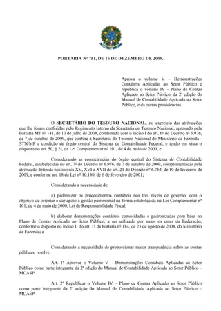 PORTARIA Nº 751, DE 16 DE DEZEMBRO DE 2009.
Aprova o volume V – Demonstrações
Contábeis Aplicadas ao Setor Público e
republica o volume IV - Plano de Contas
Aplicado ao Setor Público, da 2ª edição do
Manual de Contabilidade Aplicada ao Setor
Público, e dá outras providências.
O SECRETÁRIO DO TESOURO NACIONAL, no exercício das atribuições
que lhe foram conferidas pelo Regimento Interno da Secretaria do Tesouro Nacional, aprovado pela
Portaria MF nº 141, de 10 de julho de 2008, combinado com o inciso I do art. 6º do Decreto nº 6.976,
de 7 de outubro de 2009, que confere à Secretaria do Tesouro Nacional do Ministério da Fazenda -
STN/MF a condição de órgão central do Sistema de Contabilidade Federal, e tendo em vista o
disposto no art. 50, § 2º, da Lei Complementar nº 101, de 4 de maio de 2000, e
Considerando as competências do órgão central do Sistema de Contabilidade
Federal, estabelecidas no art. 7º do Decreto nº 6.976, de 7 de outubro de 2009, complementadas pela
atribuição definida nos incisos XV, XVI e XVII do art. 21 do Decreto nº 6.764, de 10 de fevereiro de
2009, e conforme art. 18 da Lei nº 10.180, de 6 de fevereiro de 2001;
Considerando a necessidade de:
a) padronizar os procedimentos contábeis nos três níveis de governo, com o
objetivo de orientar e dar apoio à gestão patrimonial na forma estabelecida na Lei Complementar nº
101, de 4 de maio de 2000, Lei de Responsabilidade Fiscal;
b) elaborar demonstrações contábeis consolidadas e padronizadas com base no
Plano de Contas Aplicado ao Setor Público, a ser utilizado por todos os entes da Federação,
conforme o disposto no inciso II do art. 1º da Portaria nº 184, de 25 de agosto de 2008, do Ministério
da Fazenda; e
Considerando a necessidade de proporcionar maior transparência sobre as contas
públicas, resolve:
Art. 1º Aprovar o Volume V – Demonstrações Contábeis Aplicadas ao Setor
Público como parte integrante da 2ª edição do Manual de Contabilidade Aplicada ao Setor Público –
MCASP
Art. 2º Republicar o Volume IV – Plano de Contas Aplicado ao Setor Público
como parte integrante da 2ª edição do Manual de Contabilidade Aplicada ao Setor Público –
MCASP.
 