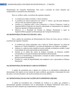 60 DEMONSTRAÇÕES CONTÁBEIS DO SETOR PÚBLICO – 2ª EDIÇÃO
Demonstração das Variações Patrimoniais, bem como a presença de outras situações que
comprometam a consistência das informações.
Deve-se verificar, ainda, a ocorrência das seguintes situações:
A existência de saldos invertidos e valores irrisórios.
A existência de valores expressivos em “outros” e “outras”, que não pode ultrapassar
10% do valor do respectivo grupo de contas.
Verificar se a diferença entre o Ativo Financeiro e o Passivo Financeiro é igual ao
Superávit/Déficit Financeiro do Exercício apresentado no demonstrativo do superávit
financeiro apurado no balanço patrimonial.
Observar se o Resultado do Período no Balanço Patrimonial é igual ao
Superávit/Déficit apurado na Demonstração das Variações Patrimoniais.
10.5 DEMONSTRAÇÃO DOS FLUXOS DE CAIXA
Para a análise da consistência da Demonstração dos Fluxos de Caixa, deve-se verificar a
ocorrência das seguintes situações:
A existência de valores registrados com o título de “Outros Ingressos” na coluna de
Ingressos ou “Outros Dispêndios” na coluna de Dispêndios, nos órgãos ou entidades.
Analisar se o saldo da conta contábil de receita realizada, no balancete contábil, é igual
à arrecadação da receita apresentada na demonstração.
Analisar se os saldos das contas de despesa executada, no balancete contábil,
correspondem à execução da despesa apresentada na demonstração.
Apurar se as transferências, incorporações e extinção de saldos contábeis das unidades
gestoras geraram desequilíbrio.
Verificar se o saldo de disponibilidade está compatível com o apresentado no Balanço
Patrimonial.
10.6 DEMONSTRAÇÃO DO RESULTADO ECONÔMICO
A análise da consistência tem o objetivo de verificar se as informações evidenciadas da
demonstração têm suporte em um sistema de custos confiável, que permita a mensuração do custo
das ações e serviços prestados e da receita econômica do serviço público.
10.7 DEMONSTRAÇÃO DAS MUTAÇÕES DO PATRIMÔNIO LÍQUIDO
A análise da consistência tem a finalidade de verificar se os saldos que compõem a
demonstração guardam consistência com os apresentados no Balanço Patrimonial, bem como a
presença de outras situações que comprometam a consistência das informações.
 