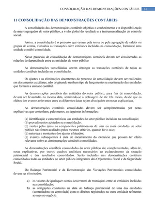 61CONSOLIDAÇÃO DAS DEMONSTRAÇÕES CONTÁBEIS
11 CONSOLIDAÇÃO DAS DEMONSTRAÇÕES CONTÁBEIS
A consolidação das demonstrações contábeis objetiva o conhecimento e a disponibilização
de macroagregados do setor público, a visão global do resultado e a instrumentalização do controle
social.
Assim, a consolidação é o processo que ocorre pela soma ou pela agregação de saldos ou
grupos de contas, excluídas as transações entre entidades incluídas na consolidação, formando uma
unidade contábil consolidada.
Nesse processo de consolidação de demonstrações contábeis devem ser consideradas as
relações de dependência entre as entidades do setor público.
As demonstrações consolidadas devem abranger as transações contábeis de todas as
unidades contábeis incluídas na consolidação.
Os ajustes e as eliminações decorrentes do processo de consolidação devem ser realizados
em documentos auxiliares, não originando nenhum tipo de lançamento na escrituração das entidades
que formam a unidade contábil.
As demonstrações contábeis das entidades do setor público, para fins de consolidação,
devem ser levantadas na mesma data, admitindo-se a defasagem de até três meses, desde que os
efeitos dos eventos relevantes entre as diferentes datas sejam divulgados em notas explicativas.
As demonstrações contábeis consolidadas devem ser complementadas por notas
explicativas que contenham, pelo menos, as seguintes informações:
(a) identificação e características das entidades do setor público incluídas na consolidação;
(b) procedimentos adotados na consolidação;
(c) razões pelas quais os componentes patrimoniais de uma ou mais entidades do setor
público não foram avaliados pelos mesmos critérios, quando for o caso;
(d) natureza e montantes dos ajustes efetuados;
(e) eventos subsequentes à data de encerramento do exercício que possam ter efeito
relevante sobre as demonstrações contábeis consolidadas.
As demonstrações contábeis consolidadas do setor público são complementadas, além de,
notas explicativas, por outros quadros analíticos necessários ao esclarecimento da situação
patrimonial e dos resultados consolidados. Serão incluídas nas demonstrações contábeis
consolidadas todas as entidades do setor público integrantes dos Orçamentos Fiscal e da Seguridade
Social.
Do Balanço Patrimonial e da Demonstração das Variações Patrimoniais consolidadas
devem ser eliminados:
a) os valores de quaisquer contas decorrentes de transações entre as entidades incluídas
na consolidação;
b) as obrigações constantes na data do balanço patrimonial de uma das entidades
(controladora ou controlada) com os direitos registrados na outra entidade referentes
ao mesmo negócio.
 