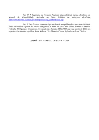 7
Art. 3º A Secretaria do Tesouro Nacional disponibilizará versão eletrônica do
Manual de Contabilidade Aplicada ao Setor Público no endereço eletrônico
http://www.tesouro.fazenda.gov.br/legislacao/leg_contabilidade.asp.
Art. 5º Esta Portaria entra em vigor na data de sua publicação e tem seus efeitos de
forma facultativa a partir de 2010 e obrigatória a partir de 2012 para União, Estados e Distrito
Federal e 2013 para os Municípios, revogando-se a Portaria STN nº467, de 6 de agosto de 2009 nos
aspectos relacionados à publicação do Volume IV – Plano de Contas Aplicado ao Setor Público.
ANDRÉ LUIZ BARRETO DE PAIVA FILHO
 