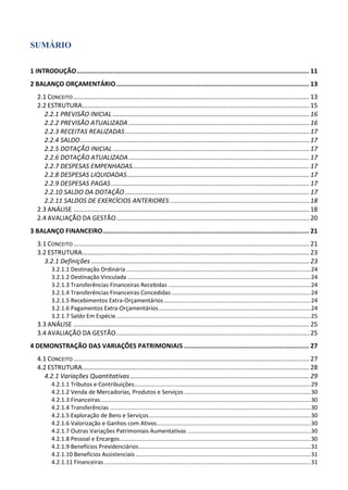 SUMÁRIO
1 INTRODUÇÃO............................................................................................................................ 11
2 BALANÇO ORÇAMENTÁRIO....................................................................................................... 13
2.1 CONCEITO....................................................................................................................................13
2.2 ESTRUTURA...............................................................................................................................15
2.2.1 PREVISÃO INICIAL ..............................................................................................................16
2.2.2 PREVISÃO ATUALIZADA .....................................................................................................16
2.2.3 RECEITAS REALIZADAS.......................................................................................................17
2.2.4 SALDO................................................................................................................................17
2.2.5 DOTAÇÃO INICIAL..............................................................................................................17
2.2.6 DOTAÇÃO ATUALIZADA.....................................................................................................17
2.2.7 DESPESAS EMPENHADAS...................................................................................................17
2.2.8 DESPESAS LIQUIDADAS......................................................................................................17
2.2.9 DESPESAS PAGAS...............................................................................................................17
2.2.10 SALDO DA DOTAÇÃO .......................................................................................................17
2.2.11 SALDOS DE EXERCÍCIOS ANTERIORES ..............................................................................18
2.3 ANÁLISE ....................................................................................................................................18
2.4 AVALIAÇÃO DA GESTÃO............................................................................................................20
3 BALANÇO FINANCEIRO.............................................................................................................. 21
3.1 CONCEITO....................................................................................................................................21
3.2 ESTRUTURA...............................................................................................................................23
3.2.1 Definições ..........................................................................................................................23
3.2.1.1 Destinação Ordinária..................................................................................................................24
3.2.1.2 Destinação Vinculada .................................................................................................................24
3.2.1.3 Transferências Financeiras Recebidas ........................................................................................24
3.2.1.4 Transferências Financeiras Concedidas ......................................................................................24
3.2.1.5 Recebimentos Extra-Orçamentários...........................................................................................24
3.2.1.6 Pagamentos Extra-Orçamentários..............................................................................................24
3.2.1.7 Saldo Em Espécie ........................................................................................................................25
3.3 ANÁLISE ....................................................................................................................................25
3.4 AVALIAÇÃO DA GESTÃO............................................................................................................25
4 DEMONSTRAÇÃO DAS VARIAÇÕES PATRIMONIAIS................................................................... 27
4.1 CONCEITO....................................................................................................................................27
4.2 ESTRUTURA...............................................................................................................................28
4.2.1 Variações Quantitativas ....................................................................................................29
4.2.1.1 Tributos e Contribuições.............................................................................................................29
4.2.1.2 Venda de Mercadorias, Produtos e Serviços ..............................................................................30
4.2.1.3 Financeiras..................................................................................................................................30
4.2.1.4 Transferências ............................................................................................................................30
4.2.1.5 Exploração de Bens e Serviços....................................................................................................30
4.2.1.6 Valorização e Ganhos com Ativos...............................................................................................30
4.2.1.7 Outras Variações Patrimoniais Aumentativas ............................................................................30
4.2.1.8 Pessoal e Encargos......................................................................................................................30
4.2.1.9 Benefícios Previdenciários..........................................................................................................31
4.2.1.10 Benefícios Assistenciais ............................................................................................................31
4.2.1.11 Financeiras................................................................................................................................31
 