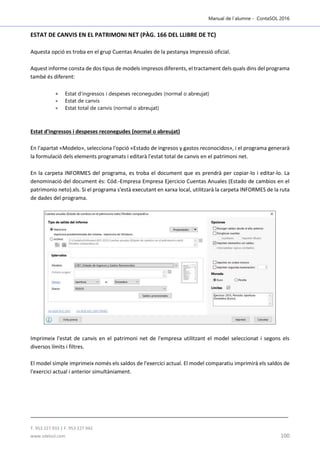 Manual de l´alumne - ContaSOL 2016
T. 953 227 933 | F. 953 227 942
www.sdelsol.com 100
ESTAT DE CANVIS EN EL PATRIMONI NET (PÀG. 166 DEL LLIBRE DE TC)
Aquesta opció es troba en el grup Cuentas Anuales de la pestanya Impressió oficial.
Aquest informe consta de dos tipus de models impresos diferents, el tractament dels quals dins del programa
també és diferent:
 Estat d'ingressos i despeses reconegudes (normal o abreujat)
 Estat de canvis
 Estat total de canvis (normal o abreujat)
Estat d'ingressos i despeses reconegudes (normal o abreujat)
En l'apartat «Modelo», selecciona l'opció «Estado de ingresos y gastos reconocidos», i el programa generarà
la formulació dels elements programats i editarà l'estat total de canvis en el patrimoni net.
En la carpeta INFORMES del programa, es troba el document que es prendrà per copiar-lo i editar-lo. La
denominació del document és: Cód.-Empresa Empresa Ejercicio Cuentas Anuales (Estado de cambios en el
patrimonio neto).xls. Si el programa s'està executant en xarxa local, utilitzarà la carpeta INFORMES de la ruta
de dades del programa.
Imprimeix l'estat de canvis en el patrimoni net de l'empresa utilitzant el model seleccionat i segons els
diversos límits i filtres.
El model simple imprimeix només els saldos de l'exercici actual. El model comparatiu imprimirà els saldos de
l'exercici actual i anterior simultàniament.
 