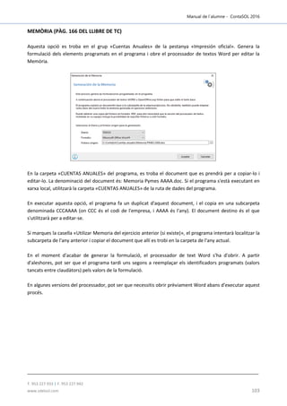 Manual de l´alumne - ContaSOL 2016
T. 953 227 933 | F. 953 227 942
www.sdelsol.com 103
MEMÒRIA (PÀG. 166 DEL LLIBRE DE TC)
Aquesta opció es troba en el grup «Cuentas Anuales» de la pestanya «Impresión oficial». Genera la
formulació dels elements programats en el programa i obre el processador de textos Word per editar la
Memòria.
En la carpeta «CUENTAS ANUALES» del programa, es troba el document que es prendrà per a copiar-lo i
editar-lo. La denominació del document és: Memoria Pymes AAAA.doc. Si el programa s'està executant en
xarxa local, utilitzarà la carpeta «CUENTAS ANUALES» de la ruta de dades del programa.
En executar aquesta opció, el programa fa un duplicat d'aquest document, i el copia en una subcarpeta
denominada CCCAAAA (on CCC és el codi de l'empresa, i AAAA és l'any). El document destino és el que
s'utilitzarà per a editar-se.
Si marques la casella «Utilizar Memoria del ejercicio anterior (si existe)», el programa intentarà localitzar la
subcarpeta de l'any anterior i copiar el document que allí es trobi en la carpeta de l'any actual.
En el moment d'acabar de generar la formulació, el processador de text Word s'ha d'obrir. A partir
d'aleshores, pot ser que el programa tardi uns segons a reemplaçar els identificadors programats (valors
tancats entre claudàtors) pels valors de la formulació.
En algunes versions del processador, pot ser que necessitis obrir prèviament Word abans d'executar aquest
procés.
 