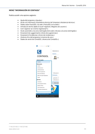 Manual de l´alumne - ContaSOL 2016
T. 953 227 933 | F. 953 227 942
www.sdelsol.com 11
MENÚ “INFORMACIÓN DE CONTASOL”
Podràs accedir a les opcions següents:
 Ajuda del programa («Ayuda»)
 Accés a la informació d’assistència tècnica de l’empresa («Asistencia técnica»)
 Dades sobre FactuSOL a la web («FactuSOL en la web»)
 Introducció de les dades d’usuari registrat («Registro de usuario»)
 Com registrar-se («Cómo registrarse?»)
 Accés automàtic a la zona restringida de la web («Acceso a la zona restringida»)
 Enviament de suggeriments («Envío de sugerencias»)
 Enviament d’incidències («Envío de incidencias»)
 Llicència d’ús del programa («Licencia de uso»)
 Dades de versió de ContaSOL («Acerca de ContaSOL»)
 