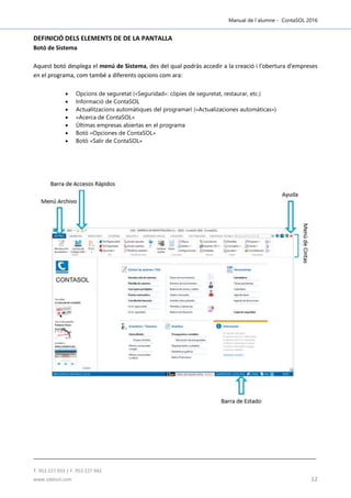 Manual de l´alumne - ContaSOL 2016
T. 953 227 933 | F. 953 227 942
www.sdelsol.com 12
DEFINICIÓ DELS ELEMENTS DE DE LA PANTALLA
Botó de Sistema
Aquest botó desplega el menú de Sistema, des del qual podràs accedir a la creació i l'obertura d'empreses
en el programa, com també a diferents opcions com ara:
 Opcions de seguretat («Seguridad»: còpies de seguretat, restaurar, etc.)
 Informació de ContaSOL
 Actualitzacions automàtiques del programari («Actualizaciones automáticas»)
 «Acerca de ContaSOL»
 Últimas empresas abiertas en el programa
 Botó «Opciones de ContaSOL»
 Botó «Salir de ContaSOL»
 