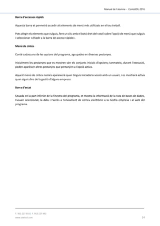 Manual de l´alumne - ContaSOL 2016
T. 953 227 933 | F. 953 227 942
www.sdelsol.com 14
Barra d'accessos ràpids
Aquesta barra et permetrà accedir als elements de menú més utilitzats en el teu treball.
Pots afegir els elements que vulguis, fent un clic amb el botó dret del ratolí sobre l'opció de menú que vulguis
i seleccionar «Añadir a la barra de acceso rápido».
Menú de cintes
Conté cadascuna de les opcions del programa, agrupades en diverses pestanyes.
Inicialment les pestanyes que es mostren són els conjunts inicials d'opcions; tanmateix, durant l'execució,
poden aparèixer altres pestanyes que pertanyen a l'opció activa.
Aquest menú de cintes només apareixerà quan tinguis iniciada la sessió amb un usuari, i es mostrarà activa
quan siguis dins de la gestió d'alguna empresa.
Barra d'estat
Situada en la part inferior de la finestra del programa, et mostra la informació de la ruta de bases de dades,
l'usuari seleccionat, la data i l'accés a l'enviament de correu electrònic a la nostra empresa i al web del
programa.
 