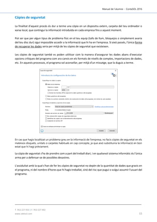 Manual de l´alumne - ContaSOL 2016
T. 953 227 933 | F. 953 227 942
www.sdelsol.com 15
Còpies de seguretat
La finalitat d'aquest procés és dur a terme una còpia en un dispositiu extern, carpeta del teu ordinador o
xarxa local, que contingui la informació introduïda en cada empresa fins a aquest moment.
Pot ser que per algun tipus de problema físic en el teu equip (talls de llum, bloquejos o simplement avaria
del teu disc dur) sigui impossible accedir a la informació que hi ha en l'empresa. Si això passés, l'única forma
de recuperar les dades seria per mitjà de les còpies de seguretat que existeixen.
Les còpies de seguretat també es poden utilitzar com la manera d'assegurar les dades abans d'executar
opcions crítiques del programa com ara canvis en els formats de nivells de comptes, importacions de dades,
etc. En aquests processos, el programa sol aconsellar, per mitjà d'un missatge, que la duguis a terme.
En cas que hagis localitzat un problema greu en la informació de l'empresa, no facis còpies de seguretat en els
mateixos disquets, unitats o carpetes habituals en cap concepte, ja que això substituiria la informació en bon
estat que hi hagi prèviament.
La còpia de seguretat s'ha de prendre com a part del treball diari, i en qualsevol sistema informàtic és l'única
arma per a defensar-se de possibles desastres.
L'assiduïtat amb la qual s'han de fer les còpies de seguretat no depèn de la quantitat de dades que gravis en
el programa, ni del nombre d'hores que hi hagis treballat, sinó del risc que pugui o vulgui assumir l'usuari del
programa.
 