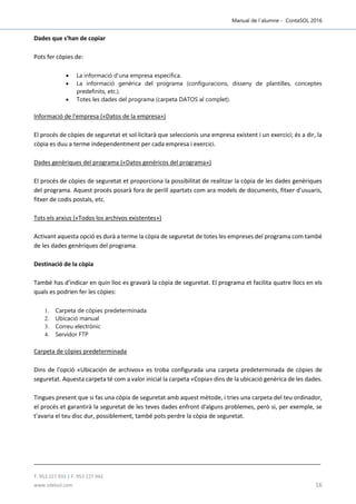 Manual de l´alumne - ContaSOL 2016
T. 953 227 933 | F. 953 227 942
www.sdelsol.com 16
Dades que s'han de copiar
Pots fer còpies de:
 La informació d'una empresa específica.
 La informació genèrica del programa (configuracions, disseny de plantilles, conceptes
predefinits, etc.).
 Totes les dades del programa (carpeta DATOS al complet).
Informació de l'empresa («Datos de la empresa»)
El procés de còpies de seguretat et sol·licitarà que seleccionis una empresa existent i un exercici; és a dir, la
còpia es duu a terme independentment per cada empresa i exercici.
Dades genèriques del programa («Datos genéricos del programa»)
El procés de còpies de seguretat et proporciona la possibilitat de realitzar la còpia de les dades genèriques
del programa. Aquest procés posarà fora de perill apartats com ara models de documents, fitxer d'usuaris,
fitxer de codis postals, etc.
Tots els arxius («Todos los archivos existentes»)
Activant aquesta opció es durà a terme la còpia de seguretat de totes les empreses del programa com també
de les dades genèriques del programa.
Destinació de la còpia
També has d'indicar en quin lloc es gravarà la còpia de seguretat. El programa et facilita quatre llocs en els
quals es podrien fer les còpies:
1. Carpeta de còpies predeterminada
2. Ubicació manual
3. Correu electrònic
4. Servidor FTP
Carpeta de còpies predeterminada
Dins de l'opció «Ubicación de archivos» es troba configurada una carpeta predeterminada de còpies de
seguretat. Aquesta carpeta té com a valor inicial la carpeta «Copia» dins de la ubicació genèrica de les dades.
Tingues present que si fas una còpia de seguretat amb aquest mètode, i tries una carpeta del teu ordinador,
el procés et garantirà la seguretat de les teves dades enfront d'alguns problemes, però si, per exemple, se
t'avaria el teu disc dur, possiblement, també pots perdre la còpia de seguretat.
 