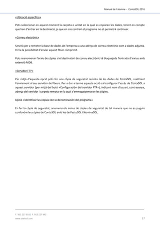 Manual de l´alumne - ContaSOL 2016
T. 953 227 933 | F. 953 227 942
www.sdelsol.com 17
«Ubicació específica»
Pots seleccionar en aquest moment la carpeta o unitat en la qual es copiaran les dades, tenint en compte
que han d'entrar en la destinació, ja que en cas contrari el programa no et permetrà continuar.
«Correu electrònic»
Servirà per a remetre la base de dades de l'empresa a una adreça de correu electrònic com a dades adjunta.
Hi ha la possibilitat d'enviar aquest fitxer comprimit.
Pots reanomenar l'arxiu de còpies si el destinatari de correu electrònic té bloquejada l'entrada d'arxius amb
extensió MDB.
«Servidor FTP»
Per mitjà d'aquesta opció pots fer una còpia de seguretat remota de les dades de ContaSOL, realitzant
l'enviament al seu servidor de fitxers. Per a dur a terme aquesta acció cal configurar l'accés de ContaSOL a
aquest servidor (per mitjà del botó «Configuración del servidor FTP»), indicant nom d'usuari, contrasenya,
adreça del servidor i carpeta remota en la qual s'emmagatzemaran les còpies.
Opció «Identificar las copias con la denominación del programa»
En fer la còpia de seguretat, anomena els arxius de còpies de seguretat de tal manera que no es puguin
confondre les còpies de ContaSOL amb les de FactuSOL i NominaSOL.
 