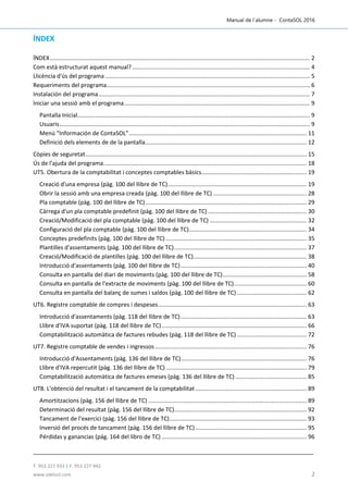 Manual de l´alumne - ContaSOL 2016
T. 953 227 933 | F. 953 227 942
www.sdelsol.com 2
ÍNDEX
ÍNDEX................................................................................................................................................................. 2
Com està estructurat aquest manual? .............................................................................................................. 4
Llicència d'ús del programa............................................................................................................................... 5
Requeriments del programa.............................................................................................................................. 6
Instalación del programa................................................................................................................................... 7
Iniciar una sessió amb el programa................................................................................................................... 9
Pantalla Inicial................................................................................................................................................ 9
Usuaris........................................................................................................................................................... 9
Menú “Información de ContaSOL”.............................................................................................................. 11
Definició dels elements de de la pantalla.................................................................................................... 12
Còpies de seguretat......................................................................................................................................... 15
Ús de l'ajuda del programa.............................................................................................................................. 18
UT5. Obertura de la comptabilitat i conceptes comptables bàsics................................................................. 19
Creació d'una empresa (pàg. 100 del llibre de TC)...................................................................................... 19
Obrir la sessió amb una empresa creada (pàg. 100 del llibre de TC) .......................................................... 28
Pla comptable (pàg. 100 del llibre de TC).................................................................................................... 29
Càrrega d'un pla comptable predefinit (pàg. 100 del llibre de TC) ............................................................. 30
Creació/Modificació del pla comptable (pàg. 100 del llibre de TC) ............................................................ 32
Configuració del pla comptable (pàg. 100 del llibre de TC)......................................................................... 34
Conceptes predefinits (pàg. 100 del llibre de TC) ....................................................................................... 35
Plantilles d'assentaments (pàg. 100 del llibre de TC).................................................................................. 37
Creació/Modificació de plantilles (pàg. 100 del llibre de TC)...................................................................... 38
Introducció d'assentaments (pàg. 100 del llibre de TC).............................................................................. 40
Consulta en pantalla del diari de moviments (pàg. 100 del llibre de TC).................................................... 58
Consulta en pantalla de l'extracte de moviments (pàg. 100 del llibre de TC)............................................. 60
Consulta en pantalla del balanç de sumes i saldos (pàg. 100 del llibre de TC) ........................................... 62
UT6. Registre comptable de compres i despeses............................................................................................ 63
Introducció d'assentaments (pàg. 118 del llibre de TC).............................................................................. 63
Llibre d'IVA suportat (pàg. 118 del llibre de TC).......................................................................................... 66
Comptabilització automàtica de factures rebudes (pàg. 118 del llibre de TC) ........................................... 72
UT7. Registre comptable de vendes i ingressos.............................................................................................. 76
Introducció d'Assentaments (pàg. 136 del llibre de TC).............................................................................. 76
Llibre d'IVA repercutit (pàg. 136 del llibre de TC) ....................................................................................... 79
Comptabilització automàtica de factures emeses (pàg. 136 del llibre de TC) ............................................ 85
UT8. L'obtenció del resultat i el tancament de la comptabilitat..................................................................... 89
Amortitzacions (pàg. 156 del llibre de TC) .................................................................................................. 89
Determinació del resultat (pàg. 156 del llibre de TC).................................................................................. 92
Tancament de l’exercici (pàg. 156 del llibre de TC)..................................................................................... 93
Inversió del procés de tancament (pàg. 156 del llibre de TC)..................................................................... 95
Pérdidas y ganancias (pág. 164 del libro de TC).......................................................................................... 96
 
