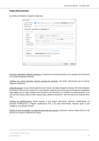 Manual de l´alumne - ContaSOL 2016
T. 953 227 933 | F. 953 227 942
www.sdelsol.com 21
Solapa «Datos generales»
Les dades sol·licitades en aquesta solapa són:
«Domicili, codi postal, població, província». S’utilizaran en formularis oficials, en la capçalera de les factures
i en la llista d’empreses existents.
«Telèfon, fax, correu electrònic, director, persona de contacte». Són dades informatives que et serviran
d'agenda a posteriori.
«Clave de acceso». La clau d’accés permet tancar l’accés a les dades d’aquesta empresa. Pot estar composta
de nombres i lletres (com a màxim vint-i-cinc caràcters. Aquesta clau d’accés serà sol·licitada per el programa
cada vegada que es vulgui treballar amb l’empresa o bé consultar-ne o modificar les dades generals. Si no
vols una clau d’accés, deixa en blanc aquest espai. «Mostrar caracteres”: permet mostrar els caràcters de la
clau.
«Control de modificaciones». Opció, perquè, si vols, puguis seleccionar: permetre modificacions, no
permetre modificacions o impedir modificacions fins a una data determinada. Aquesta opció es pot
configurar en qualsevol moment.
«Avisar en caso de acceder a un ejercicio fuera del año natural». Opció per a activar l’opció d’avís en cas
d’entrar en un exercici diferent de l’actual.
 