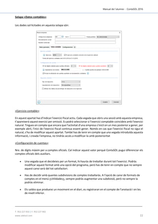 Manual de l´alumne - ContaSOL 2016
T. 953 227 933 | F. 953 227 942
www.sdelsol.com 22
Solapa «Datos contables»
Les dades sol·licitades en aquesta solapa són:
«Ejercicio contable»:
En aquest apartat has d’indicar l’exercici fiscal actiu. Cada vegada que obris una sessió amb aquesta empresa,
t’apareixerà aquest exercici per omissió. Es podrà seleccionar si l’exercici comptable coincideix amb l’exercici
natural. Tingues en compte que encara que l’activitat d’una empresa s’inicïi en un mes posterior a gener, per
exemple abril, l’inici de l’exercici fiscal continua essent gener. Només en cas que l’exercici fiscal no sigui el
natural, s’ha de modificar aquest apartat. També has de tenir en compte que una vegada introduïda aquesta
informació, i creada l’empresa, no tindràs accés a modificar-la amb posterioritat
«Configuración de cuentas»:
Nre. de dígits màxim per a comptes oficials. Cal indicar aquest valor perquè ContaSOL pugui diferenciar els
comptes oficials dels auxiliars.
 Una vegada que et decideixis per un format, hi hauràs de treballar durant tot l’exercici. Podràs
modificar aquest format amb una opció del programa, però has de tenir en compte que no sempre
aquest canvi serà del tot satisfactori.
 Has de decidir amb quantes subdivisions de comptes treballaràs. A l’opció de canvi de formats de
comptes en el menú «Utilidades», sempre podràs augmentar una subdivisió, però no sempre la
podràs eliminar.
 Els saldos que produeixi un moviment en el diari, es registraran en el compte de l’anotació i en les
de nivell inferior.
 