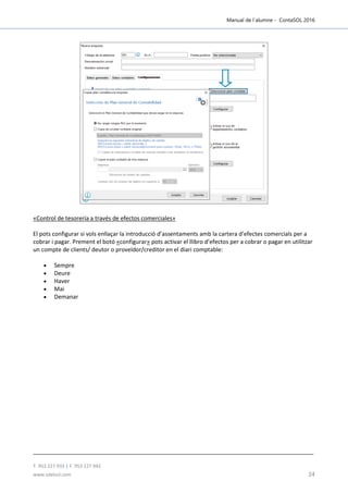 Manual de l´alumne - ContaSOL 2016
T. 953 227 933 | F. 953 227 942
www.sdelsol.com 24
«Control de tesorería a través de efectos comerciales»
El pots configurar si vols enllaçar la introducció d’assentaments amb la cartera d’efectes comercials per a
cobrar i pagar. Prement el botó «configurar» pots activar el llibro d’efectos per a cobrar o pagar en utilitzar
un compte de clients/ deutor o proveïdor/creditor en el diari comptable:
 Sempre
 Deure
 Haver
 Mai
 Demanar
 
