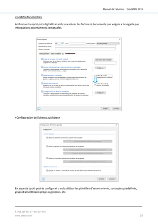 Manual de l´alumne - ContaSOL 2016
T. 953 227 933 | F. 953 227 942
www.sdelsol.com 26
«Gestión documental»
Amb aquesta opció pots digitalitzar amb un escàner les factures i documents que vulguis a la vegada que
introdueixes assentaments comptables.
«Configuración de ficheros auxiliares»
En aquesta opció podràs configurar si vols utilitzar les plantilles d’assentaments, conceptes predefinits,
grups d’amortització propis o generals, etc.
 