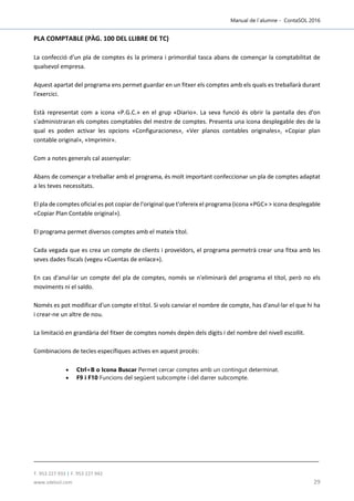 Manual de l´alumne - ContaSOL 2016
T. 953 227 933 | F. 953 227 942
www.sdelsol.com 29
PLA COMPTABLE (PÀG. 100 DEL LLIBRE DE TC)
La confecció d'un pla de comptes és la primera i primordial tasca abans de començar la comptabilitat de
qualsevol empresa.
Aquest apartat del programa ens permet guardar en un fitxer els comptes amb els quals es treballarà durant
l'exercici.
Està representat com a icona «P.G.C.» en el grup «Diario». La seva funció és obrir la pantalla des d'on
s'administraran els comptes comptables del mestre de comptes. Presenta una icona desplegable des de la
qual es poden activar les opcions «Configuraciones», «Ver planos contables originales», «Copiar plan
contable original», «Imprimir».
Com a notes generals cal assenyalar:
Abans de començar a treballar amb el programa, és molt important confeccionar un pla de comptes adaptat
a les teves necessitats.
El pla de comptes oficial es pot copiar de l'original que t'ofereix el programa (icona «PGC» > icona desplegable
«Copiar Plan Contable original»).
El programa permet diversos comptes amb el mateix títol.
Cada vegada que es crea un compte de clients i proveïdors, el programa permetrà crear una fitxa amb les
seves dades fiscals (vegeu «Cuentas de enlace»).
En cas d'anul·lar un compte del pla de comptes, només se n'eliminarà del programa el títol, però no els
moviments ni el saldo.
Només es pot modificar d'un compte el títol. Si vols canviar el nombre de compte, has d'anul·lar el que hi ha
i crear-ne un altre de nou.
La limitació en grandària del fitxer de comptes només depèn dels dígits i del nombre del nivell escollit.
Combinacions de tecles específiques actives en aquest procés:
 Ctrl+B o Icona Buscar Permet cercar comptes amb un contingut determinat.
 F9 i F10 Funcions del següent subcompte i del darrer subcompte.
 