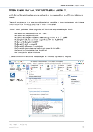 Manual de l´alumne - ContaSOL 2016
T. 953 227 933 | F. 953 227 942
www.sdelsol.com 30
CÀRREGA D'UN PLA COMPTABLE PREDEFINIT (PÀG. 100 DEL LLIBRE DE TC)
Un Pla General Comptable es basa en una codificació de comptes establerts ja pel Ministeri d'Economia i
Hisenda.
Quan creïs una empresa en el programa, el fitxer del pla comptable es troba completament buit, i has de
començar a crear els comptes que necessiti en la seva comptabilitat.
ContaSOL inclou, juntament amb el programa, deu estructures de plans de comptes oficials:
Pla General de Comptabilitat 2008 per a PIMES
Pla General de Comptabilitat 2008
Pla General de Comptabilitat de les entitats asseguradores. R. D. 1317/2008
Pla Comptable adaptat a societats cooperatives. BOE 316 29/12/2010
Pla General de Comptabilitat 1990
Pla Comptable de la construcció
Pla Comptable d’Empreses Immobiliàries
Pla Comptable d’entitats sense finalitats lucratives. RD 1491/2011
Pla General de Comptabilitat (Reg. Simplificat)
Pla Comptable del Sector Vitivinícola
Et pots estalviar la feina de crear el pla de comptes de l'empresa, copiant-ne un d'aquests.
 