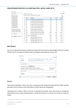 Manual de l´alumne - ContaSOL 2016
T. 953 227 933 | F. 953 227 942
www.sdelsol.com 32
CREACIÓ/MODIFICACIÓ DEL PLA COMPTABLE (PÀG. 100 DEL LLIBRE DE TC)
Botó «Nuevo»
Per crear un determinat compte, introdueix el compte amb el númeroel número de dígits máxim per comptes
oficials i clica F1, el programa t’indicarà quin és el següent subcompte que s’ha de crear.
Opcions:
«Descripción extendida». Indica, si ho vols, una descripció més àmplia de la descripció de treball. Aquesta
descripció només s'utilitza a nivell informatiu en el fitxer del pla de comptabilitat.
«Naturaleza de la cuenta». Indica, si ho vols, la naturalesa del compte. Entre altres funcions, el programa
automatitzarà, en la creació d'assentaments, la casella de l'import on se situarà, per omissió, en el deure o
l'haver.
 