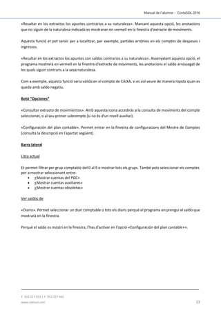 Manual de l´alumne - ContaSOL 2016
T. 953 227 933 | F. 953 227 942
www.sdelsol.com 33
«Resaltar en los extractos los apuntes contrarios a su naturaleza». Marcant aquesta opció, les anotacions
que no siguin de la naturalesa indicada es mostraran en vermell en la finestra d'extracte de moviments.
Aquesta funció et pot servir per a localitzar, per exemple, partides errònies en els comptes de despeses i
ingressos.
«Resaltar en los extractos los apuntes con saldos contrarios a su naturaleza». Assenyalant aquesta opció, el
programa mostrarà en vermell en la finestra d'extracte de moviments, les anotacions el saldo arrossegat de
les quals siguin contraris a la seva naturalesa.
Com a exemple, aquesta funció seria vàlida en el compte de CAIXA, si es vol veure de manera ràpida quan es
queda amb saldo negatiu.
Botó “Opciones”
«Consultar extracto de movimientos». Amb aquesta icona accediràs a la consulta de moviments del compte
seleccionat, o al seu primer subcompte (si no és d'un nivell auxiliar).
«Configuración del plan contable». Permet entrar en la finestra de configuracions del Mestre de Comptes
(consulta la descripció en l'apartat següent).
Barra lateral
Lista actual
Et permet filtrar per grup comptable del 0 al 9 o mostrar tots els grups. També pots seleccionar els comptes
per a mostrar seleccionant entre:
 «Mostrar cuentas del PGC»
 «Mostrar cuentas auxiliares»
 «Mostrar cuentas obsoletas»
Ver saldos de
«Diario». Permet seleccionar un diari comptable o tots els diaris perquè el programa en prengui el saldo que
mostrarà en la finestra.
Perquè el saldo es mostri en la finestra, l'has d'activar en l'opció «Configuración del plan contable»».
 