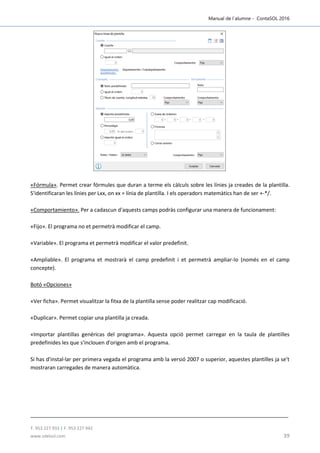 Manual de l´alumne - ContaSOL 2016
T. 953 227 933 | F. 953 227 942
www.sdelsol.com 39
«Fórmula». Permet crear fórmules que duran a terme els càlculs sobre les línies ja creades de la plantilla.
S'identificaran les línies per Lxx, on xx = línia de plantilla. I els operadors matemàtics han de ser +-*/.
«Comportamiento». Per a cadascun d'aquests camps podràs configurar una manera de funcionament:
«Fijo». El programa no et permetrà modificar el camp.
«Variable». El programa et permetrà modificar el valor predefinit.
«Ampliable». El programa et mostrarà el camp predefinit i et permetrà ampliar-lo (només en el camp
concepte).
Botó «Opciones»
«Ver ficha». Permet visualitzar la fitxa de la plantilla sense poder realitzar cap modificació.
«Duplicar». Permet copiar una plantilla ja creada.
«Importar plantillas genéricas del programa». Aquesta opció permet carregar en la taula de plantilles
predefinides les que s'inclouen d'origen amb el programa.
Si has d'instal·lar per primera vegada el programa amb la versió 2007 o superior, aquestes plantilles ja se't
mostraran carregades de manera automàtica.
 