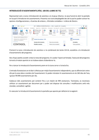 Manual de l´alumne - ContaSOL 2016
T. 953 227 933 | F. 953 227 942
www.sdelsol.com 40
INTRODUCCIÓ D'ASSENTAMENTS (PÀG. 100 DEL LLIBRE DE TC)
Representat com a icona «Introducción de asientos» en el grup «Diario», la seva funció és obrir la pantalla
en la qual s'introduiran els assentaments. Presenta una icona desplegable des de la qual es poden activar les
opcions «Configuraciones», «Cuentas de enlace», «Periodos contables» i «Libros de Diario».
Prement la icona «Introducción de asientos» o la combinació de tecles Ctrl+A, accediràs a la introducció
d'assentaments del programa.
Des d'aquí podràs accedir a tota la resta del programa. En acabar l'opció sol·licitada, l'execució del programa
tornarà al mateix apartat on es trobava abans d'abandonar-la.
Per a tancar la introducció d'assentaments prem en la icona cerrar o la tecla Esc.
L'entrada d'anotacions en el diari s'efectua per mitjà d'assentaments independents, que es diferencien entre
ells per la seva data o nombre de l'assentament. Es poden introduir-hi assentaments en els 365 dies de l'any
i gravar 99.999 assentaments per dia.
Cadascun dels assentaments pot contenir fins a un màxim de 999 anotacions. Tanmateix, es recomana
utilitzar un assentament per document per a poder així disposar de consultes i modificacions amb més
claredat, comoditat i agilitat.
En executar la introducció d'assentaments la pantalla que apareix per defecte és la següent:
 