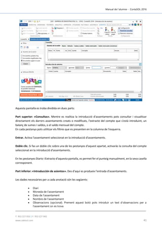 Manual de l´alumne - ContaSOL 2016
T. 953 227 933 | F. 953 227 942
www.sdelsol.com 41
Aquesta pantalla es troba dividida en dues parts:
Part superior: «Consultas». Mentre es realitza la introducció d'assentaments pots consultar i visualitzar
directament els darrers assentaments creats o modificats, l'extracte del compte que s'està introduint, un
balanç de sumes i saldos, o el saldo mensual del compte.
En cada pestanya pots utilitzar els filtres que es presenten en la columna de l'esquerra.
Entrar. Activa l'assentament seleccionat en la introducció d'assentaments.
Doble clic. Si fas un doble clic sobre una de les pestanyes d'aquest apartat, activaràs la consulta del compte
seleccionat en la introducció d'assentaments.
En les pestanyes Diario i Extracto d'aquesta pantalla, es permet fer el punteig manualment, en la seva casella
corresponent.
Part inferior: «Introducción de asientos». Des d'aquí es produeix l'entrada d'assentaments.
Les dades necessàries per a cada anotació són les següents:
 Diari
 Moneda de l'assentament
 Data de l'assentament
 Nombre de l'assentament
 Observacions (opcional). Prement aquest botó pots introduir un text d'observacions per a
l'assentament on es trova
 
