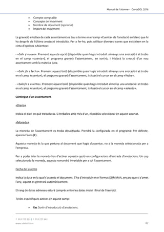 Manual de l´alumne - ContaSOL 2016
T. 953 227 933 | F. 953 227 942
www.sdelsol.com 42
 Compte comptable
 Concepte del moviment
 Nombre de document (opcional)
 Import del moviment
La gravació efectiva de cada assentament es duu a terme en el camp «Cuenta» de l'anotació en blanc que hi
ha després de l'última anotació introduïda. Per a fer-ho, pots utilitzar diverses icones que existeixen en la
cinta d'opcions «Asientos»:
- «Salir y nuevo». Prement aquesta opció (disponible quan hagis introduït almenys una anotació i et trobis
en el camp «cuenta»), el programa gravarà l'assentament, en sortirà, i iniciarà la creació d'un nou
assentament amb la mateixa data.
- «Salir /Ir a fecha». Prement aquest botó (disponible quan hagis introduït almenys una anotació i et trobis
en el camp «cuenta»), el programa gravarà l'assentament, i situarà el cursor en el camp «fecha».
- «Salir/Ir a asiento». Prement aquest botó (disponible quan hagis introduït almenys una anotació i et trobis
en el camp «cuenta»), el programa gravarà l'assentament, i situarà el cursor en el camp «asiento».
Contingut d'un assentament
«Diario»
Indica el diari en què treballaràs. Si treballes amb més d'un, el podràs seleccionar en aquest apartat.
«Moneda»
La moneda de l'assentament es troba desactivada. Prendrà la configurada en el programa: Per defecte,
apareix l'euro (€).
Aquesta moneda és la que pertany al document que hagis d'assentar, no a la moneda seleccionada per a
l'empresa.
Per a poder triar la moneda has d'activar aquesta opció en configuracions d'entrada d'anotacions. Un cop
seleccionada la moneda, aquesta romandrà invariable per a tot l'assentament.
Fecha del asiento
Indica la data en la qual s'assenta el document. S'ha d'introduir en el format DDMMAA, encara que si s'omet
l'any, aquest es generarà automàticament.
El rang de dates admeses estarà comprès entre les dates inicial i final de l'exercici.
Tecles específiques actives en aquest camp:
 Esc Sortir d'introducció d'anotacions.
 