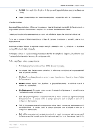 Manual de l´alumne - ContaSOL 2016
T. 953 227 933 | F. 953 227 942
www.sdelsol.com 44
 Ctrl+F10: Entra a «Archivo de Libros de Diarios» amb la possibilitat de seleccionar, (igual que
Ctrl+D).
 Enter: Valida el nombre de l'assentament introduït i accedeix a la resta de l'assentament.
«Cuenta contable»
Segons què hàgim indicat en el fitxer de l'empresa, en l'apartat de compte comptable de l'assentament, el
programa ens permetrà o no introduir comptes a tots els nivells o només a nivell auxiliar.
Una vegada introduït, el programa et mostrarà en la part inferior de la pantalla, el títol i el saldo actual.
En cas que el compte sol·licitat no existeixi en el fitxer de comptes, el programa et permetrà crear-lo en el
mateix moment.
Introduint qualsevol nombre de dígits del compte desitjat i prement la tecla F1, accediràs a la recerca de
comptes filtrant pels dígits introduïts.
També pots escriure en aquest camp alguns caràcters del títol del compte i el programa, en prémer la tecla
F1, et possibilitarà accedir a la recerca de comptes per títol.
Tecles específiques actives en aquest camp:
 F1: Entrada en el mantenidor del fitxer del Pla General Comptable.
 F3: Activa el fitxer d'assentaments predefinits. Si selecciones una plantilla, el programa entrarà
en el seu procés automàtic.
 Alt+Inici: Prement aquesta tecla, es tanca i es grava l'assentament, i el cursor se situa en la data
de l'assentament.
 Alt+Fin: Prement aquesta tecla, es tanca i es grava l'assentament, i el cursor se situa en el
nombre de l'assentament.
 Alt+Flexta amunt: En aquest camp, com en els següents, el programa et permet tornar a
l'anotació introduïda anteriorment.
 Ctrl+J: El programa generarà un assentament amb el mateix compte que la primera anotació
de l'assentament i el tancarà contra el compte configurat com a compte de caixa en la
configuració d'anotacions.
 Ctrl+K: El programa generarà un assentament amb el mateix compte que la primera anotació
de l'assentament i el tancarà contra el compte configurat com a compte de banc en la
configuració d'anotacions.
 Ctrl+L: El programa generarà un assentament amb el mateix compte que la primera anotació
de l'assentament i el tancarà contra el compte que seleccioni en la finestra que t'apareix. En
 