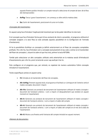 Manual de l´alumne - ContaSOL 2016
T. 953 227 933 | F. 953 227 942
www.sdelsol.com 45
aquesta finestra podràs introduir un compte manual o seleccionar el compte de banc de la fitxa
del client/proveïdor.
 AvPàg: Tanca i grava l'assentament, i en comença un altre amb la mateixa data.
 Esc: Sortir de l'assentament, posicionant el cursor en la data.
«Concepto del movimiento»
En aquest camp has d'introduir l’explicació del moviment per tal de poder identificar-lo més tard.
Si el concepte que has d'introduir forma part d'una anotació de client o proveïdor, el programa utilitzarà el
concepte assignat a la seva fitxa (si està activada aquesta possibilitat en la Configuració de l'entrada
d'anotacions).
Hi ha la possibilitat d'utilitzar un concepte ja definit anteriorment en el fitxer de conceptes comptables
prefixats. Per a fer-ho, has d'introduir com a concepte exclusivament el seu codi, o entrar en el mantenidor
del fitxer de conceptes i, situant-te sobre el que has triat, prémer la tecla RETORN.
També pots seleccionar un dels conceptes utilitzats amb anterioritat en la mateixa sessió d'introducció
d'assentaments; per a fer-ho, prem la tecla de cursor cap avall per triar-lo.
Pots configurar en el programa que, per omissió, es repeteixi de manera automàtica l'últim concepte
introduït en l'assentament.
Tecles específiques actives en aquest camp:
 F2: Entrada en el mantenidor del fitxer de conceptes.
 Alt+AvPàg: Prement aquesta tecla, el programa et facilitarà un contrapunt de l'anterior amb el
mateix concepte, document i import.
 Alt+Fin: Generarà una anotació de tancament de l'assentament utilitzant el mateix concepte i
document de l'anotació anterior, i com a import, el desquadrament que existeixi en aquest
moment en l'assentament.
 Alt+S: Generarà una anotació de tancament de l'assentament utilitzant el mateix concepte i
document de l'anotació anterior, i com a import, el saldo del compte.
 Alt+A: Generarà una anotació de tancament de l'assentament utilitzant el mateix concepte i
document de l'anotació anterior, i com a import, el saldo del compte en el mes de la data de
l'assentament.
 Alt+X: Mostra una finestra amb l'extracte del compte introduït en aquest moment.
«Número de documento»
 