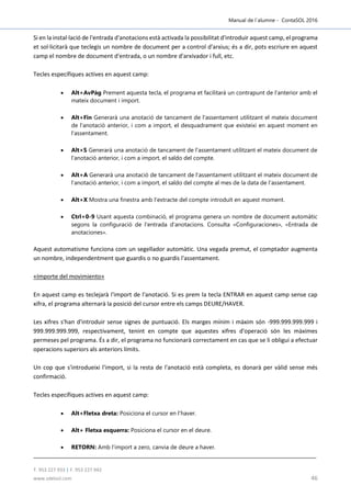 Manual de l´alumne - ContaSOL 2016
T. 953 227 933 | F. 953 227 942
www.sdelsol.com 46
Si en la instal·lació de l'entrada d'anotacions està activada la possibilitat d'introduir aquest camp, el programa
et sol·licitarà que teclegis un nombre de document per a control d'arxius; és a dir, pots escriure en aquest
camp el nombre de document d'entrada, o un nombre d'arxivador i full, etc.
Tecles específiques actives en aquest camp:
 Alt+AvPàg Prement aquesta tecla, el programa et facilitarà un contrapunt de l'anterior amb el
mateix document i import.
 Alt+Fin Generarà una anotació de tancament de l'assentament utilitzant el mateix document
de l'anotació anterior, i com a import, el desquadrament que existeixi en aquest moment en
l'assentament.
 Alt+S Generarà una anotació de tancament de l'assentament utilitzant el mateix document de
l'anotació anterior, i com a import, el saldo del compte.
 Alt+A Generarà una anotació de tancament de l'assentament utilitzant el mateix document de
l'anotació anterior, i com a import, el saldo del compte al mes de la data de l'assentament.
 Alt+X Mostra una finestra amb l'extracte del compte introduït en aquest moment.
 Ctrl+0-9 Usant aquesta combinació, el programa genera un nombre de document automàtic
segons la configuració de l'entrada d'anotacions. Consulta «Configuraciones», «Entrada de
anotaciones».
Aquest automatisme funciona com un segellador automàtic. Una vegada premut, el comptador augmenta
un nombre, independentment que guardis o no guardis l'assentament.
«Importe del movimiento»
En aquest camp es teclejarà l'import de l'anotació. Si es prem la tecla ENTRAR en aquest camp sense cap
xifra, el programa alternarà la posició del cursor entre els camps DEURE/HAVER.
Les xifres s'han d'introduir sense signes de puntuació. Els marges mínim i màxim són -999.999.999.999 i
999.999.999.999, respectivament, tenint en compte que aquestes xifres d'operació són les màximes
permeses pel programa. És a dir, el programa no funcionarà correctament en cas que se li obligui a efectuar
operacions superiors als anteriors límits.
Un cop que s'introdueixi l'import, si la resta de l'anotació està completa, es donarà per vàlid sense més
confirmació.
Tecles específiques actives en aquest camp:
 Alt+Fletxa dreta: Posiciona el cursor en l'haver.
 Alt+ Fletxa esquerra: Posiciona el cursor en el deure.
 RETORN: Amb l'import a zero, canvia de deure a haver.
 