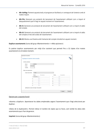 Manual de l´alumne - ContaSOL 2016
T. 953 227 933 | F. 953 227 942
www.sdelsol.com 47
 Alt+AvPàg: Prement aquesta tecla, el programa et facilitarà un contrapunt de l'anterior amb el
mateix import.
 Alt+Fin: Generarà una anotació de tancament de l'assentament utilitzant com a import el
desquadrament que hi hagi en aquest moment en l'assentament.
 Alt+S: Generarà una anotació de tancament de l'assentament utilitzant com a import el saldo
del compte.
 Alt+A: Generarà una anotació de tancament de l'assentament utilitzant com a import el saldo
del compte al mes de la data de l'assentament.
 Alt+X: Mostra una finestra amb l'extracte del compte introduït en aquest moment.
Duplicar assentaments (icona del grup «Mantenimiento» > «Más opciones»)
Es podran duplicar assentaments per mitjà d'un assistent que permeti fins a 12 còpies d'un mateix
assentament en el mateix moment.
Opcions per a aquesta funció
«Asiento a duplicar». Apareixeran les dades emplenades segons l'assentament que s'hagi seleccionat per
duplicar.
«Datos de la duplicación». Permet indicar el nombre de còpies que es faran, com també les dates dels
assentaments que s'han de generar.
Imprimir (icona del grup «Mantenimiento»)
 