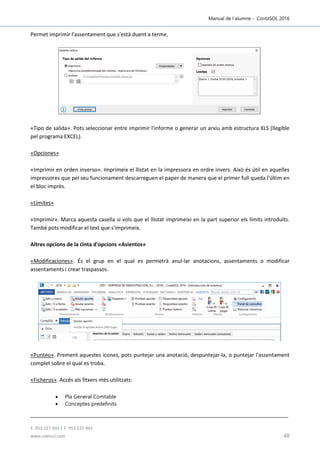 Manual de l´alumne - ContaSOL 2016
T. 953 227 933 | F. 953 227 942
www.sdelsol.com 48
Permet imprimir l'assentament que s'està duent a terme.
«Tipo de salida». Pots seleccionar entre imprimir l'informe o generar un arxiu amb estructura XLS (llegible
pel programa EXCEL).
«Opciones»
«Imprimir en orden inverso». Imprimeix el llistat en la impressora en ordre invers. Això és útil en aquelles
impressores que pel seu funcionament descarreguen el paper de manera que el primer full queda l'últim en
el bloc imprès.
«Límites»
«Imprimir». Marca aquesta casella si vols que el llistat imprimeixi en la part superior els límits introduïts.
També pots modificar el text que s'imprimeix.
Altres opcions de la cinta d'opcions «Asientos»
«Modificaciones». És el grup en el qual es permetrà anul·lar anotacions, assentaments o modificar
assentaments i crear traspassos.
«Punteo». Prement aquestes icones, pots puntejar una anotació, despuntejar-la, o puntejar l'assentament
complet sobre el qual es troba.
«Ficheros». Accés als fitxers més utilitzats:
 Pla General Comtable
 Conceptes predefinits
 