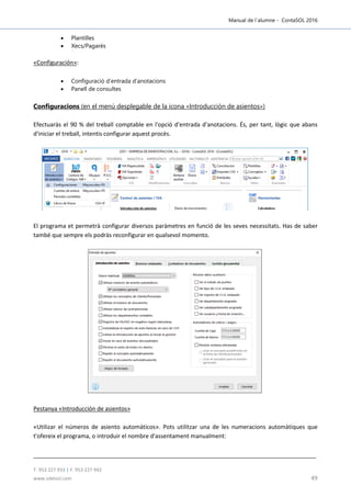 Manual de l´alumne - ContaSOL 2016
T. 953 227 933 | F. 953 227 942
www.sdelsol.com 49
 Plantilles
 Xecs/Pagarés
«Configuración»:
 Configuració d’entrada d’anotacions
 Panell de consultes
Configuracions (en el menú desplegable de la icona «Introducción de asientos»)
Efectuaràs el 90 % del treball comptable en l'opció d'entrada d'anotacions. És, per tant, lògic que abans
d'iniciar el treball, intentis configurar aquest procés.
El programa et permetrà configurar diversos paràmetres en funció de les seves necessitats. Has de saber
també que sempre els podràs reconfigurar en qualsevol momento.
Pestanya «Introducción de asientos»
«Utilizar el números de asiento automáticos». Pots utilitzar una de les numeracions automàtiques que
t'ofereix el programa, o introduir el nombre d'assentament manualment:
 