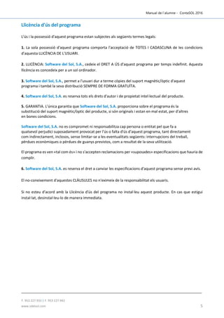 Manual de l´alumne - ContaSOL 2016
T. 953 227 933 | F. 953 227 942
www.sdelsol.com 5
Llicència d'ús del programa
L'ús i la possessió d'aquest programa estan subjectes als següents termes legals:
1. La sola possessió d'aquest programa comporta l'acceptació de TOTES I CADASCUNA de les condicions
d'aquesta LLICÈNCIA DE L'USUARI.
2. LLICÈNCIA: Software del Sol, S.A., cedeix el DRET A ÚS d'aquest programa per temps indefinit. Aquesta
llicència es concedeix per a un sol ordinador.
3. Software del Sol, S.A., permet a l'usuari dur a terme còpies del suport magnètic/òptic d'aquest
programa i també la seva distribució SEMPRE DE FORMA GRATUÏTA.
4. Software del Sol, S.A. es reserva tots els drets d'autor i de propietat intel·lectual del producte.
5. GARANTIA. L'única garantia que Software del Sol, S.A. proporciona sobre el programa és la
substitució del suport magnètic/òptic del producte, si són originals i estan en mal estat, per d'altres
en bones condicions.
Software del Sol, S.A. no es compromet ni responsabilitza cap persona o entitat pel que fa a
qualsevol perjudici suposadament provocat per l'ús o falta d'ús d'aquest programa, tant directament
com indirectament, inclosos, sense limitar-se a les eventualitats següents: interrupcions del treball,
pèrdues econòmiques o pèrdues de guanys previstos, com a resultat de la seva utilització.
El programa es ven «tal com és» i no s'accepten reclamacions per «suposades» especificacions que hauria de
complir.
6. Software del Sol, S.A. es reserva el dret a canviar les especificacions d'aquest programa sense previ avís.
El no-coneixement d'aquestes CLÀUSULES no n'eximeix de la responsabilitat els usuaris.
Si no esteu d'acord amb la Llicència d'ús del programa no instal·leu aquest producte. En cas que estigui
instal·lat, desinstal·leu-lo de manera immediata.
 