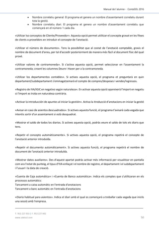 Manual de l´alumne - ContaSOL 2016
T. 953 227 933 | F. 953 227 942
www.sdelsol.com 50
 Nombre correlatiu general. El programa et genera un nombre d'assentament correlatiu durant
tota la gestió.
 Nombre correlatiu diari. El programa et genera un nombre d'assentament correlatiu que
començarà en el número 1 cada dia.
«Utilizar lso conceptos de Cliente/Proveedor». Aquesta opció permet utilitzar el concepte gravat en les fitxes
de clients o proveïdors en introduir el concepte de l'anotació.
«Utilizar el número de documento». Tens la possibilitat que al costat de l'anotació comptable, gravis el
nombre de document d'arxiu, per tal d'accedir posteriorment de manera més fàcil al document físic del qual
prové.
«Utilizar valores de contramoneda». Si s'activa aquesta opció, permet seleccionar en l'assentament la
contramoneda; creant les columnes Deure i Haver per a la contramoneda.
«Utilizar los departamentos contables». Si actives aquesta opció, el programa et preguntarà en quin
departament/subdepartament s'emmagatzemarà el compte de compres/despeses i vendes/ingressos.
«Registro de IVA/IGIC en negativo según naturaleza». En activar aquesta opció apareixerà l'import en negatiu
si l'import es troba en naturalesa contrària.
«Activar la introducción de apuntes al iniciar la gestión». Activa la itroducció d’anotacions en iniciar la gestió
«Avisar en caso de asientos descuadrados». Si actives aquesta funció, el programa t'avisarà cada vegada que
intentis sortir d'un assentament si està desquadrat.
«Mostrar el saldo de todos los diarios. Si actives aquesta opció, podràs veure el saldo de tots els diaris que
tens.
«Repetir el concepto automáticamente». Si actives aquesta opció, el programa repetirà el concepte de
l'anotació anterior introduïda.
«Repetir el documento automáticament». Si actives aquesta funció, el programa repetirà el nombre de
document de l'anotació anterior introduïda.
«Mostrar datos auxiliares». Des d'aquest apartat podràs activar més informació per visualitzar en pantalla
com ara l'estat de punteig, el tipus d'IVA enllaçat i el nombre de registre, el departament i el subdepartament
i l'usuari i la data de creació.
«Cuenta de Caja automática» i «Cuenta de Banco automática». Indica els comptes que s'utilitzaran en els
processos automàtics:
Tancament a caixa automàtic en l'entrada d'anotacions
Tancament a banc automàtic en l'entrada d'anotacions
«Diario habitual para asientos». Indica el diari amb el qual es començarà a treballar cada vegada que iniciïs
una sessió amb l'empresa.
 