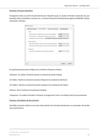Manual de l´alumne - ContaSOL 2016
T. 953 227 933 | F. 953 227 942
www.sdelsol.com 51
Pestanya «Procesos enlazados»
El programa inclou una sèrie d'automatismes per mitjà dels quals, en acabar d'introduir anotacions de, per
exemple, clients, proveïdors, inventari, etc., et mostri la finestra d'introducció de registres d'IVA/IGIC, efectes
comercials i inventari.
En aquesta pestanya pots configurar les condicions d'aquests enllaços:
«Siempre». En acabar l'anotació sempre es mostrarà el procés enllaçat.
«En Debe». Només es mostrarà el procés enllaçat en les anotacions del Deure.
«En Haber». Només es mostrarà el procés enllaçat en les anotacions de l'Haver.
«Nunca». No es mostraran els processos enllaçats.
«Preguntar». En acabar d'introduir l'anotació, es preguntarà si vols o no enllaçar amb els seus processos.
Pestanya «Contadores de documentos»
ContaSOL et permet utilitzar en el camp «Documento» de l'entrada d'anotacions un numerador virtual dels
seus assentaments.
 