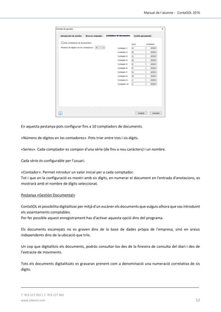 Manual de l´alumne - ContaSOL 2016
T. 953 227 933 | F. 953 227 942
www.sdelsol.com 52
En aquesta pestanya pots configurar fins a 10 comptadors de documents.
«Número de dígitos en los contadores». Pots triar entre tres i sis dígits.
«Series». Cada comptador es compon d'una sèrie (de fins a nou caràcters) i un nombre.
Cada sèrie és configurable per l'usuari.
«Contador». Permet introduir un valor inicial per a cada comptador.
Tot i que en la configuració es mostri amb sis dígits, en numerar el document en l'entrada d'anotacions, es
mostrarà amb el nombre de dígits seleccionat.
Pestanya «Gestión Documental»
ContaSOL et possibilita digitalitzar per mitjà d'un escàner els documents que vulguis alhora que vas introduint
els assentaments comptables.
Per fer possible aquest enregistrament has d'activar aquesta opció dins del programa.
Els documents escanejats no es graven dins de la base de dades pròpia de l'empresa, sinó en arxius
independents dins de la ubicació que triïs.
Un cop que digitalitzis els documents, podràs consultar-los des de la finestra de consulta del diari i des de
l'extracte de moviments.
Tots els documents digitalitzats es gravaran prenent com a denominació una numeració correlativa de sis
dígits.
 