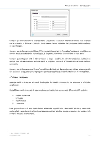 Manual de l´alumne - ContaSOL 2016
T. 953 227 933 | F. 953 227 942
www.sdelsol.com 55
Comptes que enllaçaran amb el fitxer de clients i proveïdors. En crear un determinat compte en el fitxer del
PGC el programa et demanarà l'obertura d'una fitxa de client o proveïdor si el compte de major està inclòs
en aquesta opció.
Comptes que enllaçaran amb el llibre d’IVA repercutit i suportat. En l'entrada d'anotacions, en utilitzar un
compte dels que existeixen en aquesta opció, el programa permetrà la connexió amb el llibre d'IVA.
Comptes que enllaçaran amb el llibre d’efectes a pagar i a cobrar. En introduir anotacions i utilitzar un
compte dels que existeixen en aquesta opció, el programa permetrà la connexió amb el llibre d'efectes
comercials.
Comptes que enllaçaran amb el fitxer d’immobilitzat. En l'entrada d'anotacions, en utilitzar un compte dels
que existeixen en aquesta opció, el programa permetrà la connexió amb el manteniment de l'immobilitzat.
«Períodos contables»
Aquesta opció es troba en el menú desplegable de l'opció «Introducción de asientos» > «Períodos
conptables».
ContaSOL permet la impressió de balanços de sumes i saldos i de comprovació diferenciant 15 períodes:
 Període d'obertura
 12 mesos
 Regularització
 Tancament
Com que la introducció dels assentaments d'obertura, regularització i tancament es duu a terme com
qualsevol altre assentament, cal configurar aquesta opció per a indicar al programa quines són les dates i els
nombres dels seus assentaments.
 