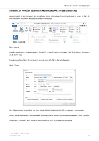 Manual de l´alumne - ContaSOL 2016
T. 953 227 933 | F. 953 227 942
www.sdelsol.com 58
CONSULTA EN PANTALLA DEL DIARI DE MOVIMENTS (PÀG. 100 DEL LLIBRE DE TC)
Aquesta opció et permet veure en pantalla de forma interactiva els moviments que hi ha en el diari de
l'empresa amb els criteris de selecció i ordenació desitjats.
Barra Lateral
Podràs consultar tots els assentaments del diari/s, o només els introduïts avui, o els de la darrera setmana o
els dl darrer mes.
Podràs consultar el diari de moviments general o un dels llibres diaris individuals.
Grup «Vista»
Des d'aquest grup, pots aplicar a la vista actual del diari qualsevol dels filtres exposats a continuació:
«Entre fechas de asientos». Introdueix els límits de data i el nombre d'assentament per veure en la consulta.
«Por cuenta contable». Pots veure les anotacions que hi ha d'un determinat compte.
 