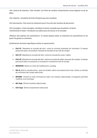 Manual de l´alumne - ContaSOL 2016
T. 953 227 933 | F. 953 227 942
www.sdelsol.com 59
«Por número de asientos». Pots introduir uns límits de nombres d'assentament sense disposar-ne de les
dates.
«Por importe». Introdueix els límits d'imports que vols visualitzar.
«Por documento». Pots veure les anotacions que hi ha entre dos nombres de documents.
«Por conceptos». Entre conceptes, introdueix el primer concepte que consultaràs i el darrer.
«Conteniendo el texto». Introdueix una cadena que vols buscar en el concepte.
«Mostrar solo asientos con comentarios». Si s'activa aquesta opció, es mostraran els assentaments en els
quals s’ha gravat un comentari.
Combinacions de tecles específiques actives en aquest procés:
 Ctrl+F3 Abandona la consulta del diari i activa la consulta d'extractes de moviments. Si estaves
posicionat sobre una anotació, l'extracte et rescatarà el seu codi de compte.
 Ctrl+F4 Abandona la consulta del diari i activa la consulta de sumes i saldos.
 Ctrl+F6 Abandona la consulta del diari i activa la consulta de saldos mensuals de comptes. Si estaves
posicionat sobre una anotació, la consulta te’n rescatarà el codi de compte.
 MCONTEX Mostra un menú de modificacions i punteig.
 Alt+X Amb la consulta activa, i quan ens trobem sobre una anotació de la vista, mostra un extracte
de moviments del compte seleccionat.
 RETORN Prement la tecla d’introducció sobre una anotació seleccionada, el programa permetrà
modificar-ne el contingut.
 Alt+Supr Elimina l'anotació seleccionada.
 Ctrl+Supr Elimina l'assentament seleccionat.
 