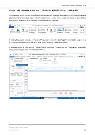 Manual de l´alumne - ContaSOL 2016
T. 953 227 933 | F. 953 227 942
www.sdelsol.com 60
CONSULTA EN PANTALLA DE L'EXTRACTE DE MOVIMENTS (PÀG. 100 DEL LLIBRE DE TC)
Es troba entre les opcions del grup «Consultas» com a icona «Mayor». Aquesta opció està dissenyada per a
possibilitar la consulta dels moviments d'un determinat compte en un o tots els llibres de diari. Hi has
d'introduir la data inicial de la consulta i el compte que vols consultar.
Si el compte que vols consultar és d'un client/proveïdor, ens mostrarà en la part inferior dades pròpies de la
fitxa del client/proveïdor com ara: Nom fiscal, Nom comercial, Població i Província.
Si a l'assentament al qual pertany l'anotació del compte que s'està consultant s’afegeix una observació,
apareixerà assenyalat en la columna «comentario».
 