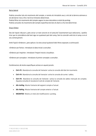 Manual de l´alumne - ContaSOL 2016
T. 953 227 933 | F. 953 227 942
www.sdelsol.com 61
Barra lateral
Podràs consultar tots els moviments del compte, o només els introduïts avui, o els de la darrera setmana o
els del darrer mes o fins i tot d'un trimestre determinat.
Podràs filtrar els moviments del compte segons la seva naturalesa o estat de punteig.
Podràs consultar els moviments del compte especificat de tots els diaris o d'un de determinat.
Grup «Vista»
Des de l'opció «Buscar», pots cercar un text concret en el camp de l'assentament que seleccionis, i podràs
triar que la coincidència del text sigui en qualsevol part del camp, fent-la coincidir amb tot el camp o en el
seu començament.
Amb l'opció «Ordenar», pots aplicar a la vista actual qualsevol dels filtres exposats a continuació:
«Ordenar por fecha». Introdueix la data inicial a consultar.
«Ordenar por importe». Introdueix l'import inicial a visualitzar.
«Ordenar por concepto». Introdueix el primer concepte a consultar.
Combinacions de tecles específiques actives en aquest procés:
 Ctrl+F5 Abandona la consulta de l'extracte i activa la consulta del diari de moviments.
 Ctrl+F4 Abandona la consulta de l'extracte i activa la consulta de sumes i saldos.
 Ctrl+F6 Abandona la consulta de l'extracte i activa la consulta de saldos mensuals de comptes.
Aquesta consulta et rescatarà el codi de compte de l'extracte.
 Alt+AvPàg Mostra l'extracte del següent compte a l'actual.
 Alt+RePàg Mostra l'extracte del compte anterior a l'actual.
 MCONTEX Mostra un menú de modificacions i punteig.
 