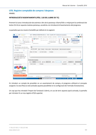 Manual de l´alumne - ContaSOL 2016
T. 953 227 933 | F. 953 227 942
www.sdelsol.com 63
UT6. Registre comptable de compres i despeses
ANABEL
INTRODUCCIÓ D'ASSENTAMENTS (PÀG. 118 DEL LLIBRE DE TC)
Prement la icona «Introducción de asientos» dins de la pestanya «Diario/IVA» o mitjançant la combinació de
tecles Ctrl+A en aquesta mateixa pestanya, accediràs a la introducció d'assentaments del programa.
La pantalla que ens mostra ContaSOL per defecte és la següent:
En introduir un compte de proveïdor en un assentament de compra, el programa utilitzarà el concepte
assignat a la seva fitxa (si està activada aquesta possibilitat en la configuració de l'entrada d'anotacions).
Un cop que has introduït l'import de l'anotació s'obrirà, en cas de tenir aquesta opció activada, la pantalla
per introduir-hi un nou registre d'IVA suportat.
 