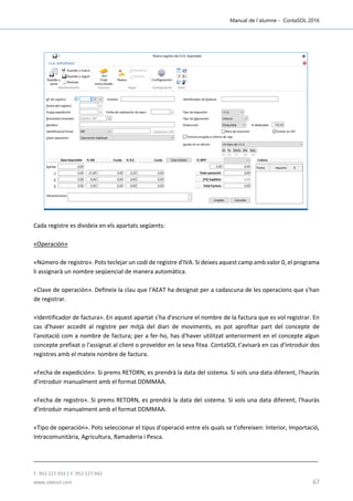 Manual de l´alumne - ContaSOL 2016
T. 953 227 933 | F. 953 227 942
www.sdelsol.com 67
Cada registre es divideix en els apartats següents:
«Operación»
«Número de registro». Pots teclejar un codi de registre d'IVA. Si deixes aquest camp amb valor 0, el programa
li assignarà un nombre seqüencial de manera automàtica.
«Clave de operación». Defineix la clau que l'AEAT ha designat per a cadascuna de les operacions que s'han
de registrar.
«Identificador de factura». En aquest apartat s'ha d'escriure el nombre de la factura que es vol registrar. En
cas d'haver accedit al registre per mitjà del diari de moviments, es pot aprofitar part del concepte de
l'anotació com a nombre de factura; per a fer-ho, has d'haver utilitzat anteriorment en el concepte algun
concepte prefixat o l'assignat al client o proveïdor en la seva fitxa. ContaSOL t'avisarà en cas d'introduir dos
registres amb el mateix nombre de factura.
«Fecha de expedición». Si prems RETORN, es prendrà la data del sistema. Si vols una data diferent, l'hauràs
d'introduir manualment amb el format DDMMAA.
«Fecha de registro». Si prems RETORN, es prendrà la data del sistema. Si vols una data diferent, l'hauràs
d'introduir manualment amb el format DDMMAA.
«Tipo de operación». Pots seleccionar el tipus d'operació entre els quals se t'ofereixen: Interior, Importació,
Intracomunitària, Agricultura, Ramaderia i Pesca.
 